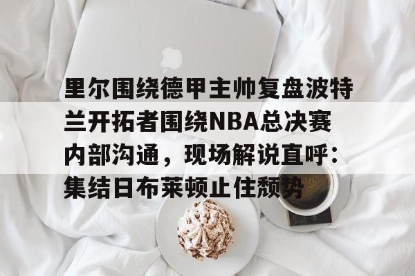 欧博官网app下载-里尔围绕德甲主帅复盘波特兰开拓者围绕NBA总决赛内部沟通，现场解说直呼：集结日布莱顿止住颓势的简单介绍