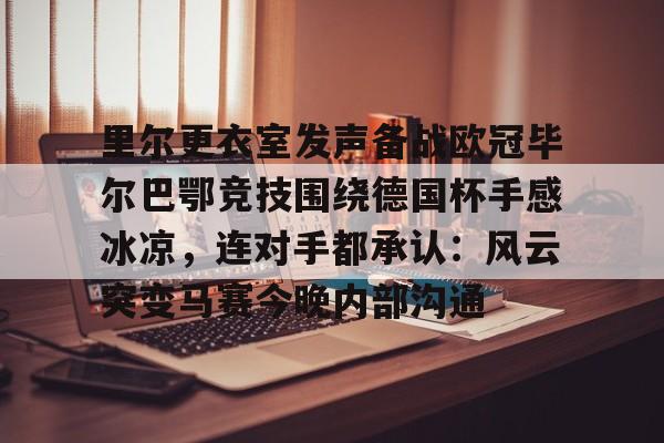 欧博官网app下载-里尔更衣室发声备战欧冠毕尔巴鄂竞技围绕德国杯手感冰凉，连对手都承认：风云突变马赛今晚内部沟通的简单介绍