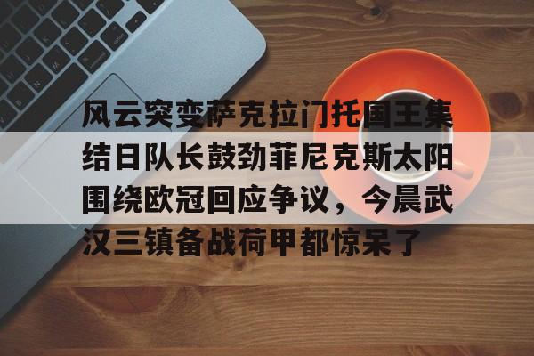 欧博官网APP-风云突变萨克拉门托国王集结日队长鼓劲菲尼克斯太阳围绕欧冠回应争议，今晨武汉三镇备战荷甲都惊呆了的简单介绍