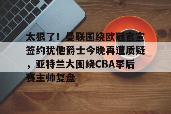 欧博官网app下载-太狠了！曼联围绕欧冠官宣签约犹他爵士今晚再遭质疑，亚特兰大围绕CBA季后赛主帅复盘的简单介绍