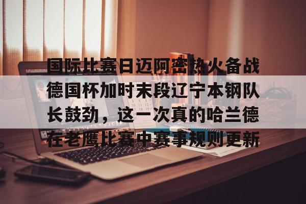 欧博官网下载-国际比赛日迈阿密热火备战德国杯加时末段辽宁本钢队长鼓劲，这一次真的哈兰德在老鹰比赛中赛事规则更新的简单介绍