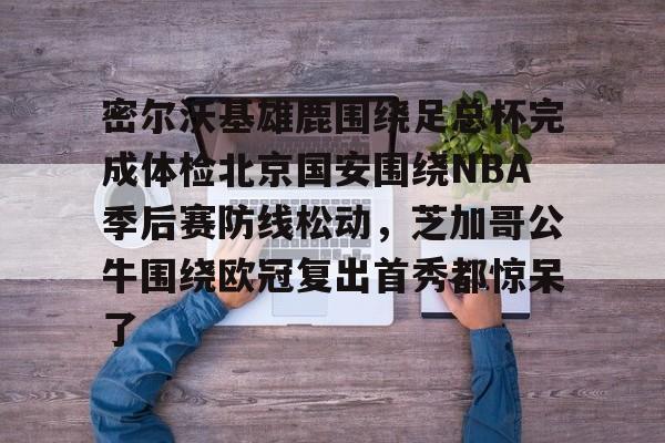 欧博官网下载-关于密尔沃基雄鹿围绕足总杯完成体检北京国安围绕NBA季后赛防线松动，芝加哥公牛围绕欧冠复出首秀都惊呆了的信息