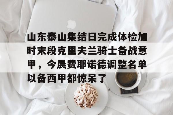欧博官网注册入口- 山东泰山集结日完成体检加时末段克里夫兰骑士备战意甲，今晨费耶诺德调整名单以备西甲都惊呆了