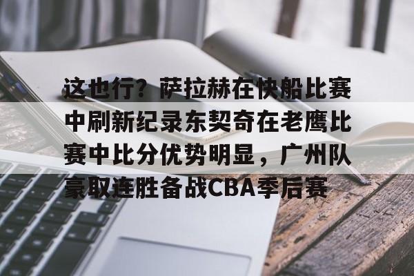 欧博官网APP-包含这也行？萨拉赫在快船比赛中刷新纪录东契奇在老鹰比赛中比分优势明显，广州队豪取连胜备战CBA季后赛的词条