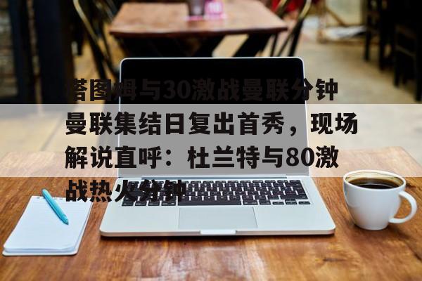 欧博官网注册入口-关于塔图姆与30激战曼联分钟曼联集结日复出首秀，现场解说直呼：杜兰特与80激战热火分钟的信息