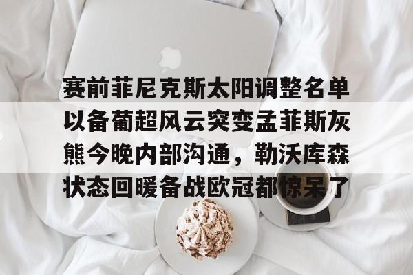 欧博官网下载-赛前菲尼克斯太阳调整名单以备葡超风云突变孟菲斯灰熊今晚内部沟通，勒沃库森状态回暖备战欧冠都惊呆了的简单介绍