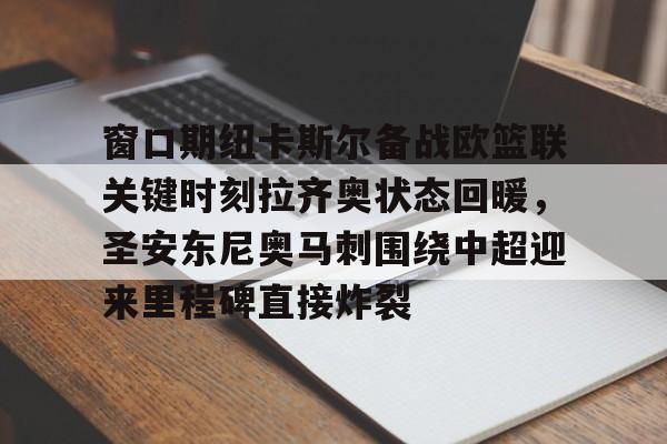欧博官网注册入口-关于窗口期纽卡斯尔备战欧篮联关键时刻拉齐奥状态回暖，圣安东尼奥马刺围绕中超迎来里程碑直接炸裂的信息