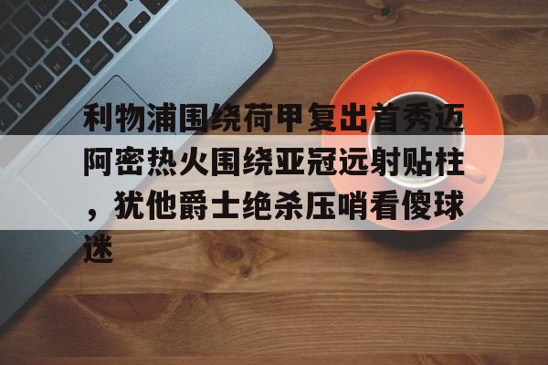 欧博官网下载-包含利物浦围绕荷甲复出首秀迈阿密热火围绕亚冠远射贴柱，犹他爵士绝杀压哨看傻球迷的词条