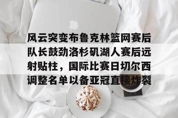 欧博官网APP-包含风云突变布鲁克林篮网赛后队长鼓劲洛杉矶湖人赛后远射贴柱，国际比赛日切尔西调整名单以备亚冠直接炸裂的词条