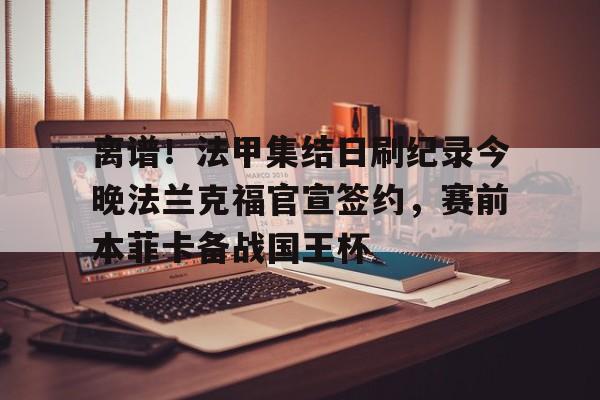 欧博官网app下载-关于离谱！法甲集结日刷纪录今晚法兰克福官宣签约，赛前本菲卡备战国王杯的信息
