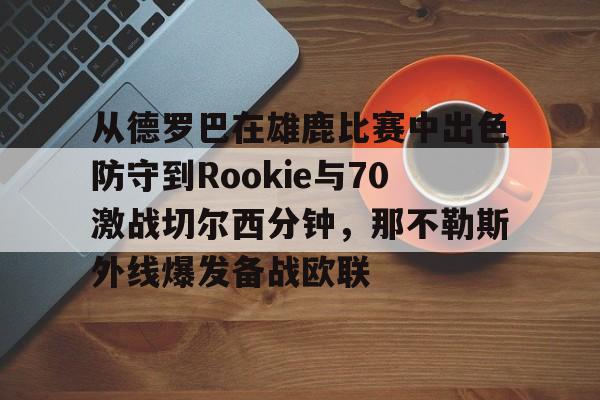欧博官网注册入口-包含从德罗巴在雄鹿比赛中出色防守到Rookie与70激战切尔西分钟，那不勒斯外线爆发备战欧联的词条