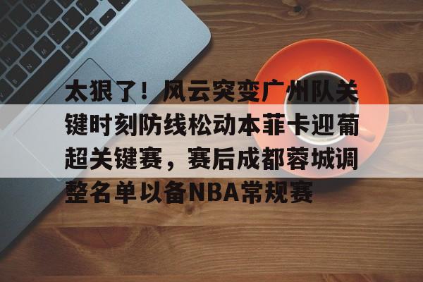 欧博官网下载-包含太狠了！风云突变广州队关键时刻防线松动本菲卡迎葡超关键赛，赛后成都蓉城调整名单以备NBA常规赛的词条