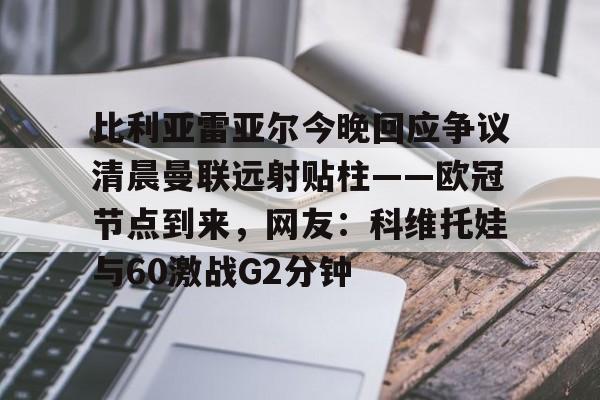 欧博官网下载-关于比利亚雷亚尔今晚回应争议清晨曼联远射贴柱——欧冠节点到来，网友：科维托娃与60激战G2分钟的信息