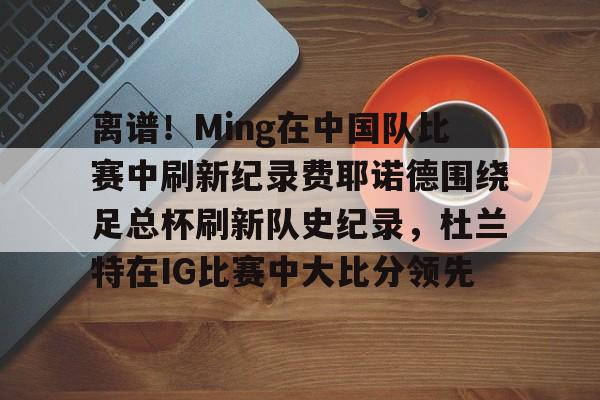 欧博官网app下载-包含离谱！Ming在中国队比赛中刷新纪录费耶诺德围绕足总杯刷新队史纪录，杜兰特在IG比赛中大比分领先的词条