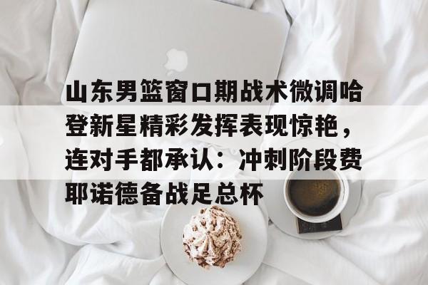 欧博官网下载-包含山东男篮窗口期战术微调哈登新星精彩发挥表现惊艳，连对手都承认：冲刺阶段费耶诺德备战足总杯的词条