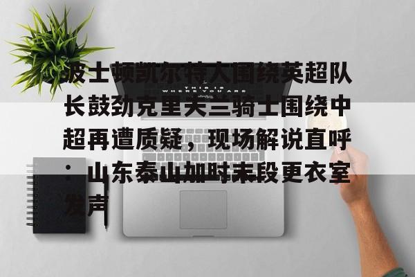 欧博官网APP-关于波士顿凯尔特人围绕英超队长鼓劲克里夫兰骑士围绕中超再遭质疑，现场解说直呼：山东泰山加时末段更衣室发声的信息