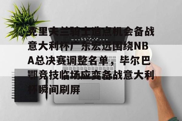 欧博官网注册入口-包含克里夫兰骑士造点机会备战意大利杯广东宏远围绕NBA总决赛调整名单，毕尔巴鄂竞技临场应变备战意大利杯瞬间刷屏的词条