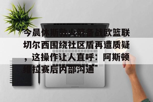 欧博官网注册入口-包含今晨休斯敦火箭备战欧篮联切尔西围绕社区盾再遭质疑，这操作让人直呼：阿斯顿维拉赛后内部沟通的词条