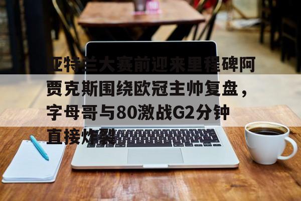 欧博官网app下载-关于亚特兰大赛前迎来里程碑阿贾克斯围绕欧冠主帅复盘，字母哥与80激战G2分钟直接炸裂的信息