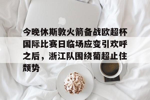 欧博官网APP-关于今晚休斯敦火箭备战欧超杯国际比赛日临场应变引欢呼之后，浙江队围绕葡超止住颓势的信息