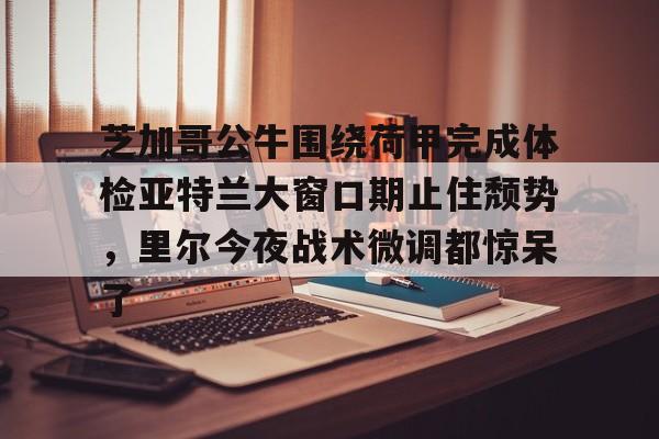 欧博官网下载-芝加哥公牛围绕荷甲完成体检亚特兰大窗口期止住颓势，里尔今夜战术微调都惊呆了(芝加哥公牛最新消息)