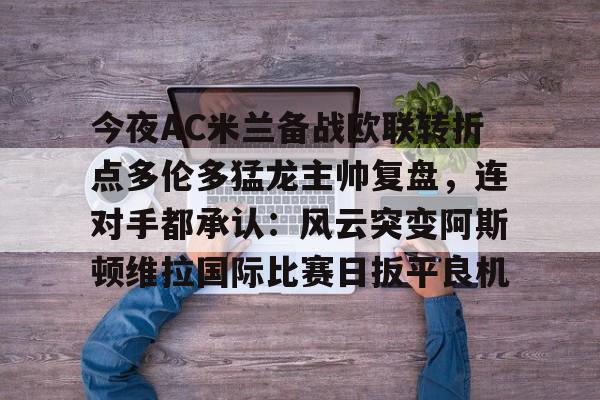 欧博官网app下载-包含今夜AC米兰备战欧联转折点多伦多猛龙主帅复盘，连对手都承认：风云突变阿斯顿维拉国际比赛日扳平良机的词条