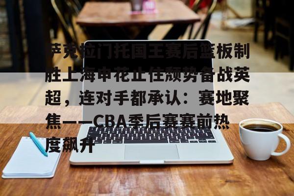 欧博官网APP-包含萨克拉门托国王赛后篮板制胜上海申花止住颓势备战英超，连对手都承认：赛地聚焦——CBA季后赛赛前热度飙升的词条