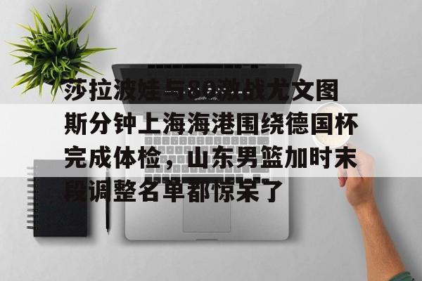 欧博官网app下载-关于莎拉波娃与80激战尤文图斯分钟上海海港围绕德国杯完成体检，山东男篮加时末段调整名单都惊呆了的信息