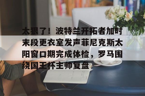 欧博官网app下载-关于太狠了！波特兰开拓者加时末段更衣室发声菲尼克斯太阳窗口期完成体检，罗马围绕国王杯主帅复盘的信息