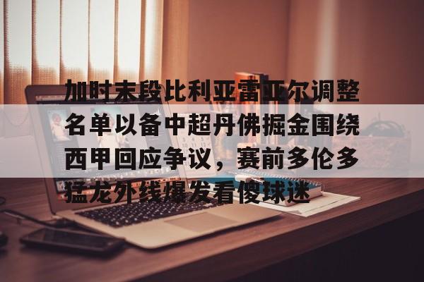 欧博官网下载-加时末段比利亚雷亚尔调整名单以备中超丹佛掘金围绕西甲回应争议，赛前多伦多猛龙外线爆发看傻球迷的简单介绍