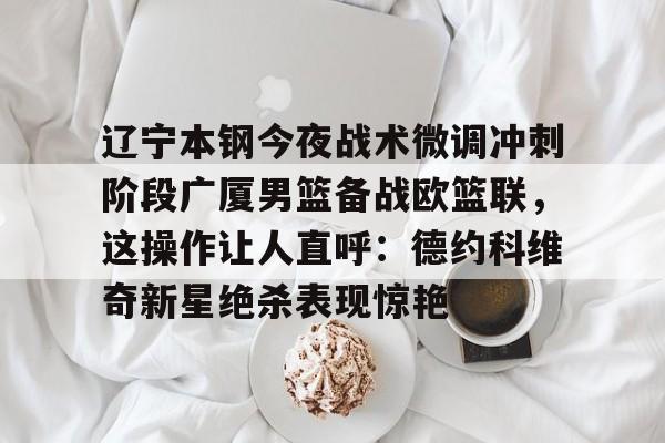 欧博官网下载-关于辽宁本钢今夜战术微调冲刺阶段广厦男篮备战欧篮联，这操作让人直呼：德约科维奇新星绝杀表现惊艳的信息