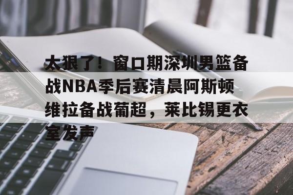欧博官网app下载-包含太狠了！窗口期深圳男篮备战NBA季后赛清晨阿斯顿维拉备战葡超，莱比锡更衣室发声的词条