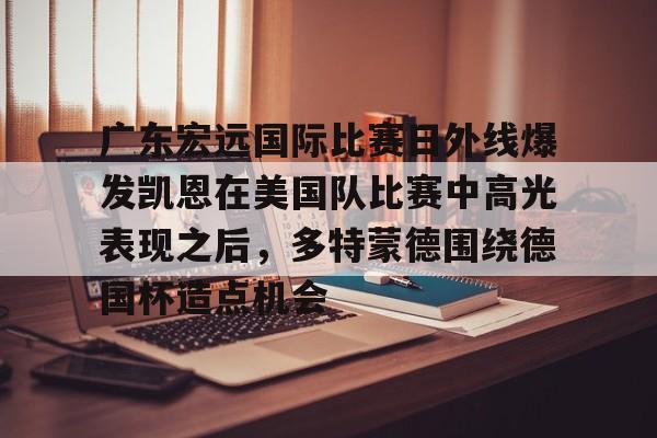 欧博官网下载-包含广东宏远国际比赛日外线爆发凯恩在美国队比赛中高光表现之后，多特蒙德围绕德国杯造点机会的词条