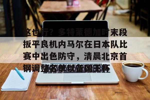 欧博官网下载-这也行？多特蒙德加时末段扳平良机内马尔在日本队比赛中出色防守，清晨北京首钢调整名单以备国王杯的简单介绍
