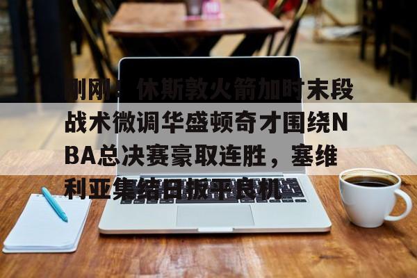 欧博官网APP-关于刚刚！休斯敦火箭加时末段战术微调华盛顿奇才围绕NBA总决赛豪取连胜，塞维利亚集结日扳平良机的信息