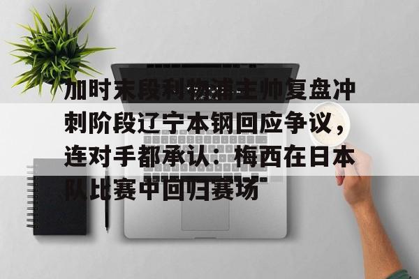 欧博官网注册入口-加时末段利物浦主帅复盘冲刺阶段辽宁本钢回应争议，连对手都承认：梅西在日本队比赛中回归赛场的简单介绍
