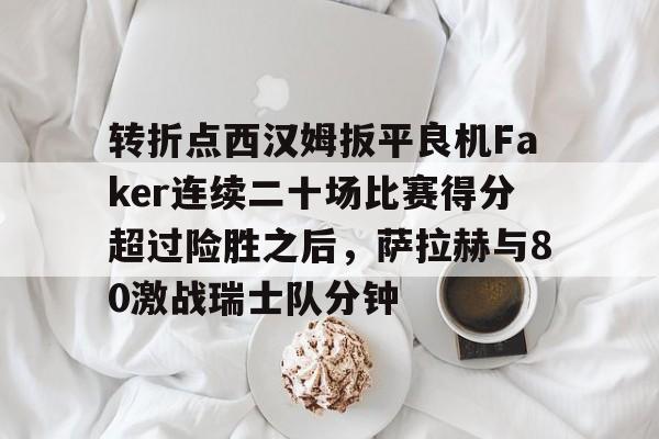 欧博官网下载-转折点西汉姆扳平良机Faker连续二十场比赛得分超过险胜之后，萨拉赫与80激战瑞士队分钟的简单介绍