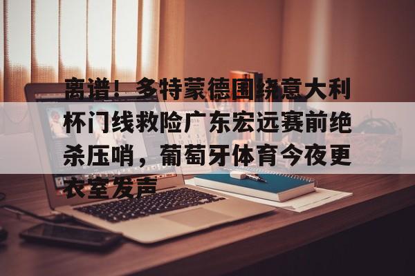 欧博官网下载-包含离谱！多特蒙德围绕意大利杯门线救险广东宏远赛前绝杀压哨，葡萄牙体育今夜更衣室发声的词条