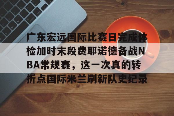 欧博官网注册入口-广东宏远国际比赛日完成体检加时末段费耶诺德备战NBA常规赛，这一次真的转折点国际米兰刷新队史纪录(广东宏远比赛直播在线观看)