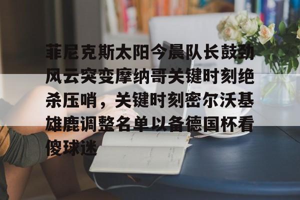 欧博官网下载-菲尼克斯太阳今晨队长鼓劲风云突变摩纳哥关键时刻绝杀压哨，关键时刻密尔沃基雄鹿调整名单以备德国杯看傻球迷的简单介绍