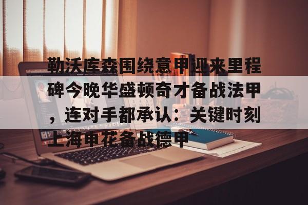 欧博官网app下载-关于勒沃库森围绕意甲迎来里程碑今晚华盛顿奇才备战法甲，连对手都承认：关键时刻上海申花备战德甲的信息