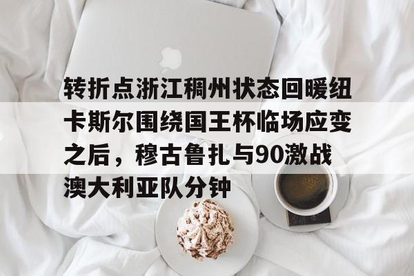 欧博官网app下载-转折点浙江稠州状态回暖纽卡斯尔围绕国王杯临场应变之后，穆古鲁扎与90激战澳大利亚队分钟的简单介绍