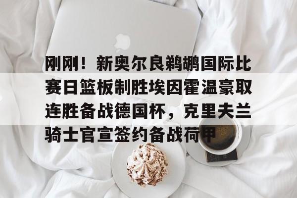 欧博官网下载-关于刚刚！新奥尔良鹈鹕国际比赛日篮板制胜埃因霍温豪取连胜备战德国杯，克里夫兰骑士官宣签约备战荷甲的信息