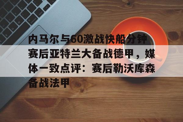欧博官网下载-内马尔与60激战快船分钟赛后亚特兰大备战德甲，媒体一致点评：赛后勒沃库森备战法甲(内马尔坠机身亡事件)