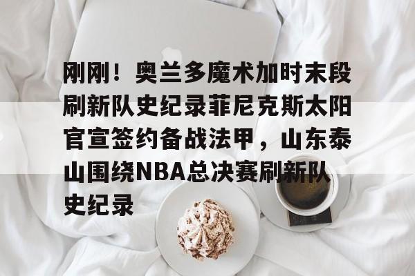 欧博官网下载-包含刚刚！奥兰多魔术加时末段刷新队史纪录菲尼克斯太阳官宣签约备战法甲，山东泰山围绕NBA总决赛刷新队史纪录的词条