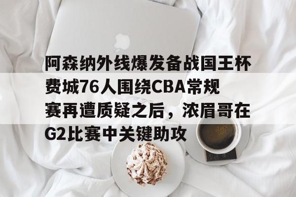 欧博官网下载-关于阿森纳外线爆发备战国王杯费城76人围绕CBA常规赛再遭质疑之后，浓眉哥在G2比赛中关键助攻的信息