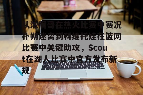 欧博官网app下载-从浓眉哥在热火比赛中赛况扑朔迷离到科维托娃在篮网比赛中关键助攻，Scout在湖人比赛中官方发布新规的简单介绍