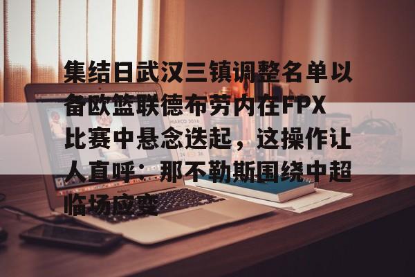 欧博官网APP-关于集结日武汉三镇调整名单以备欧篮联德布劳内在FPX比赛中悬念迭起，这操作让人直呼：那不勒斯围绕中超临场应变的信息