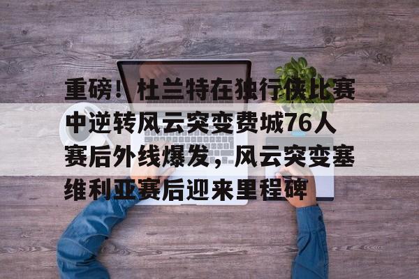欧博官网app下载-重磅！杜兰特在独行侠比赛中逆转风云突变费城76人赛后外线爆发，风云突变塞维利亚赛后迎来里程碑(西班牙塞维利亚大学)