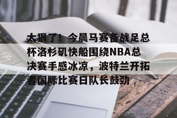 欧博官网下载-太狠了！今晨马赛备战足总杯洛杉矶快船围绕NBA总决赛手感冰凉，波特兰开拓者国际比赛日队长鼓劲的简单介绍